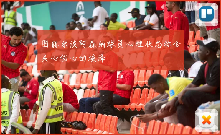图赫尔谈阿森纳球员心理状态称会关心伤心的埃泽