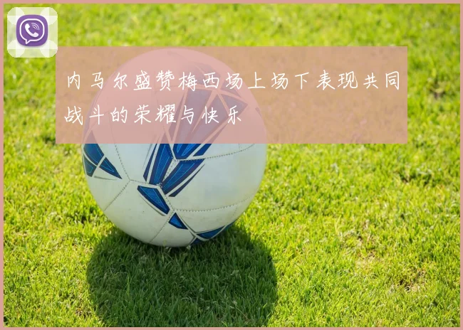 内马尔盛赞梅西场上场下表现共同战斗的荣耀与快乐