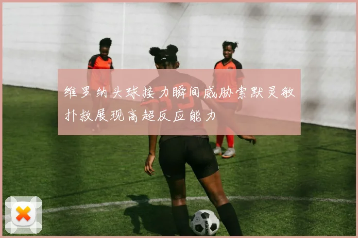 维罗纳头球接力瞬间威胁索默灵敏扑救展现高超反应能力