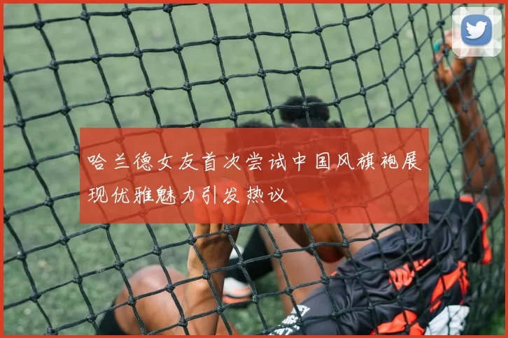 哈兰德女友首次尝试中国风旗袍展现优雅魅力引发热议