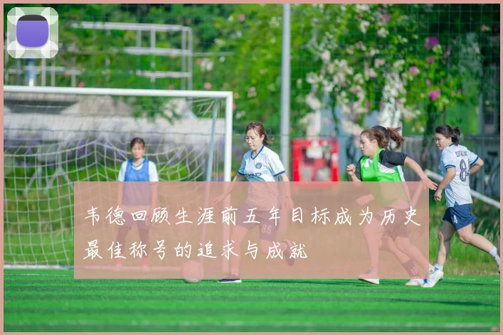 韦德回顾生涯前五年目标成为历史最佳称号的追求与成就