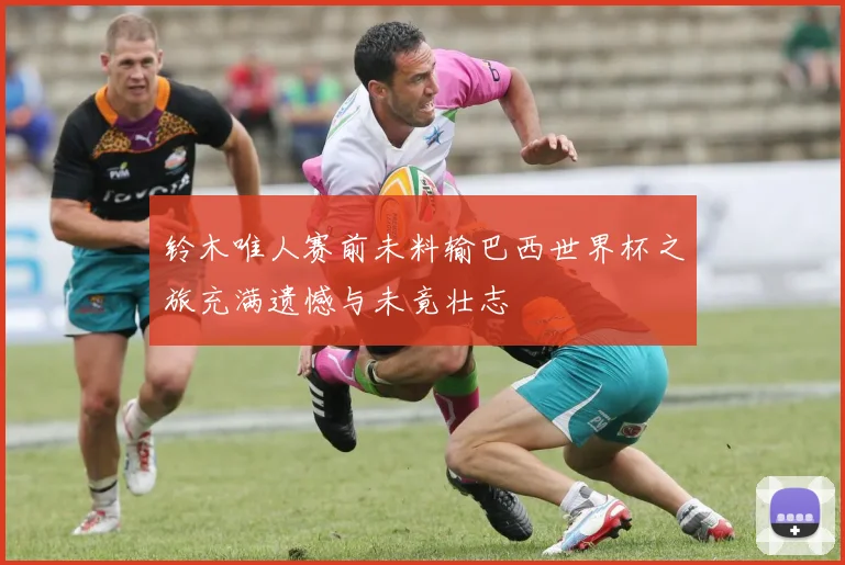 铃木唯人赛前未料输巴西世界杯之旅充满遗憾与未竟壮志