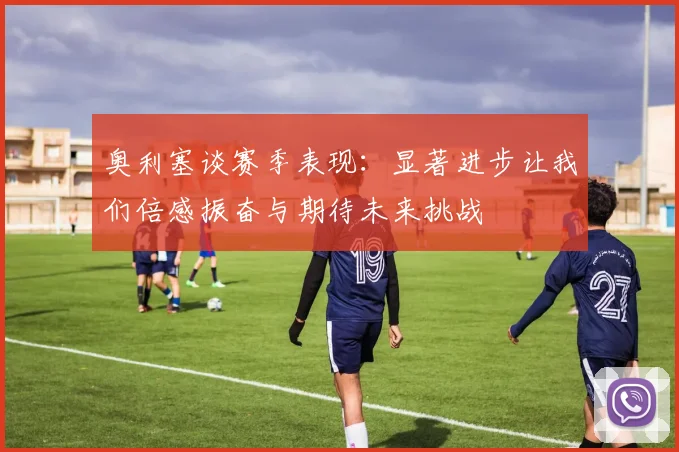 奥利塞谈赛季表现：显著进步让我们倍感振奋与期待未来挑战