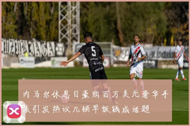 内马尔休息日豪购百万美元奢华手表引发热议几顿早饭钱成话题