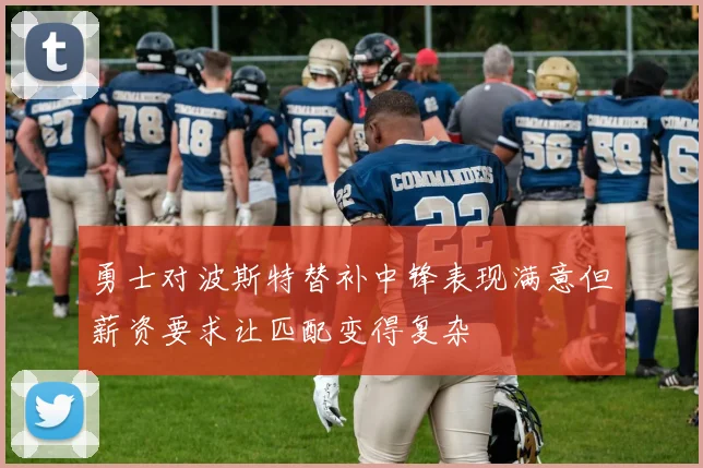 勇士对波斯特替补中锋表现满意但薪资要求让匹配变得复杂