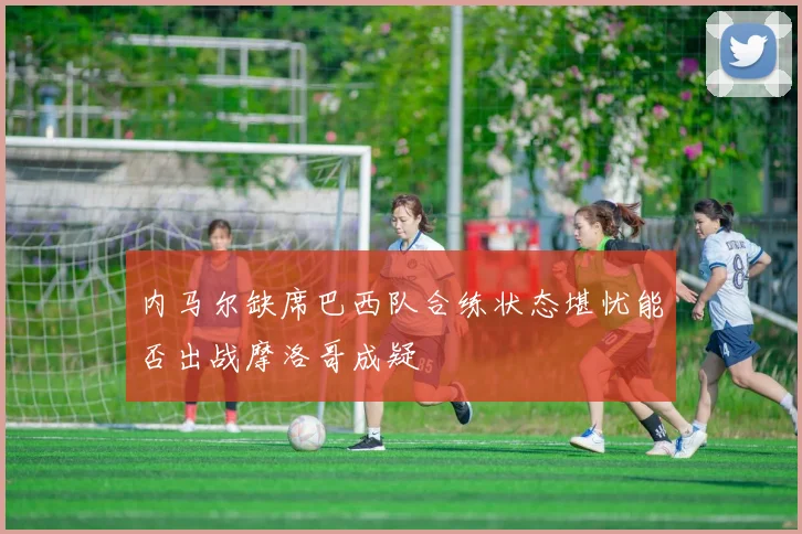 内马尔缺席巴西队合练状态堪忧能否出战摩洛哥成疑