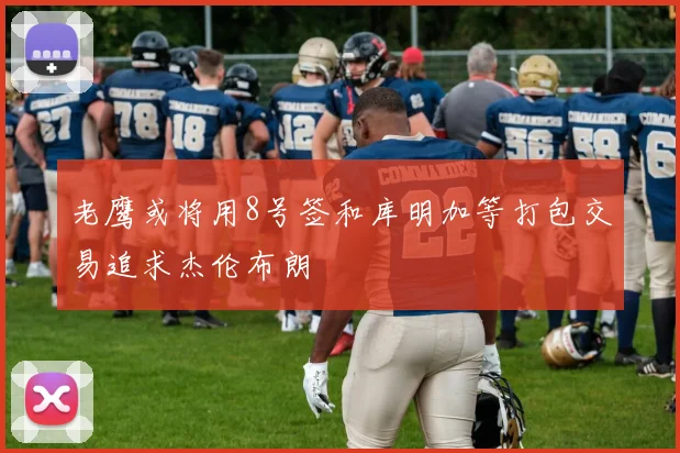 老鹰或将用8号签和库明加等打包交易追求杰伦布朗