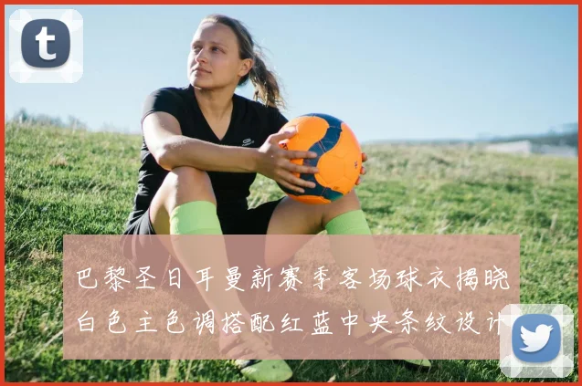 巴黎圣日耳曼新赛季客场球衣揭晓白色主色调搭配红蓝中央条纹设计