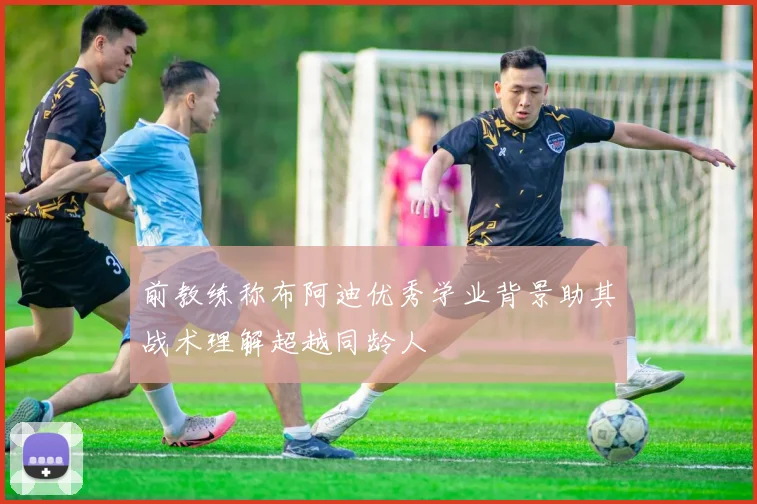前教练称布阿迪优秀学业背景助其战术理解超越同龄人