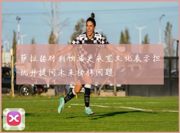 萨拉赫对利物浦更衣室文化表示担忧并提问未来榜样问题