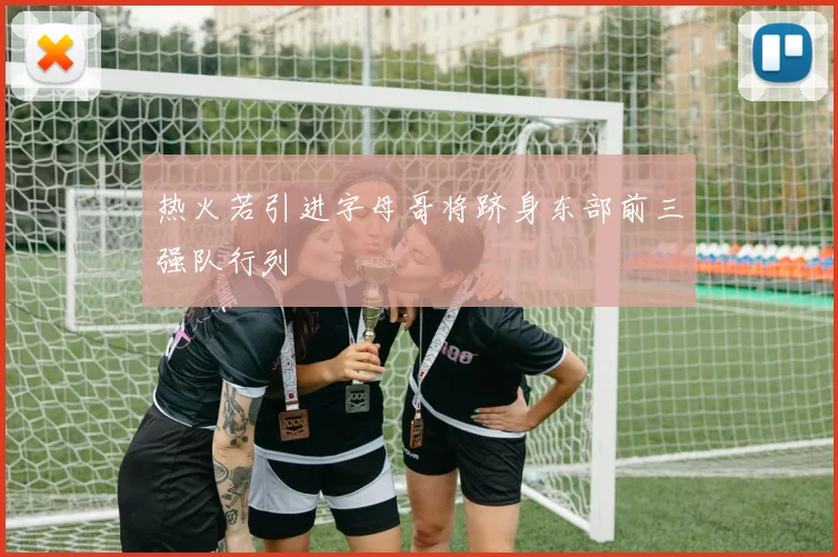 热火若引进字母哥将跻身东部前三强队行列