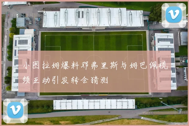 小图拉姆爆料邓弗里斯与姆巴佩视频互动引发转会猜测