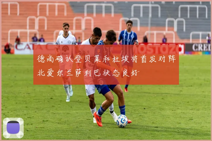 德尚确认登贝莱和杜埃将首发对阵北爱尔兰萨利巴状态良好