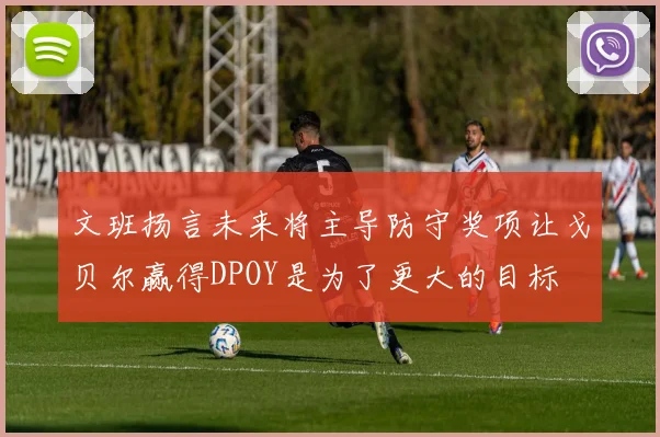 文班扬言未来将主导防守奖项让戈贝尔赢得DPOY是为了更大的目标