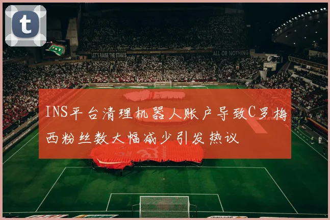 INS平台清理机器人账户导致C罗梅西粉丝数大幅减少引发热议