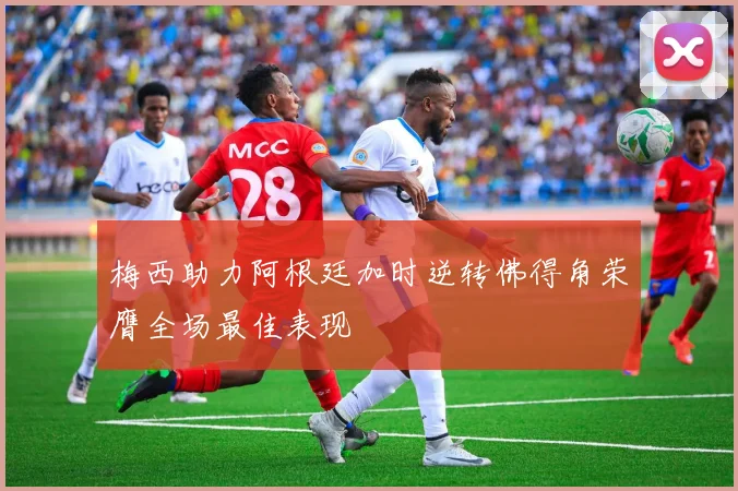 梅西助力阿根廷加时逆转佛得角荣膺全场最佳表现
