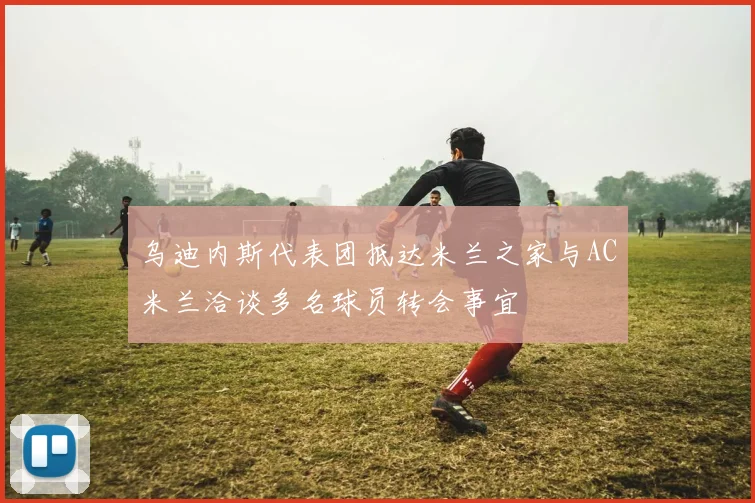 乌迪内斯代表团抵达米兰之家与AC米兰洽谈多名球员转会事宜
