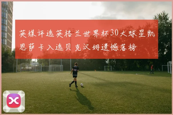 英媒评选英格兰世界杯30大球星凯恩萨卡入选贝克汉姆遗憾落榜