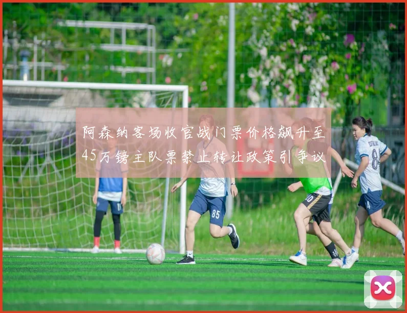 阿森纳客场收官战门票价格飙升至45万镑主队票禁止转让政策引争议