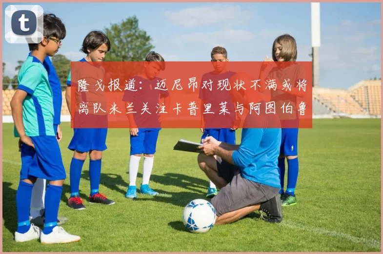隆戈报道：迈尼昂对现状不满或将离队米兰关注卡普里莱与阿图伯鲁转会动态