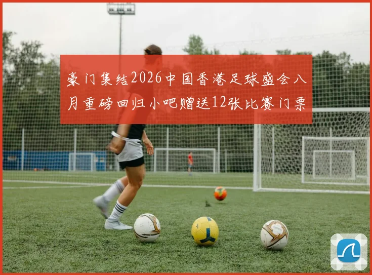 豪门集结2026中国香港足球盛会八月重磅回归小吧赠送12张比赛门票等你来拿