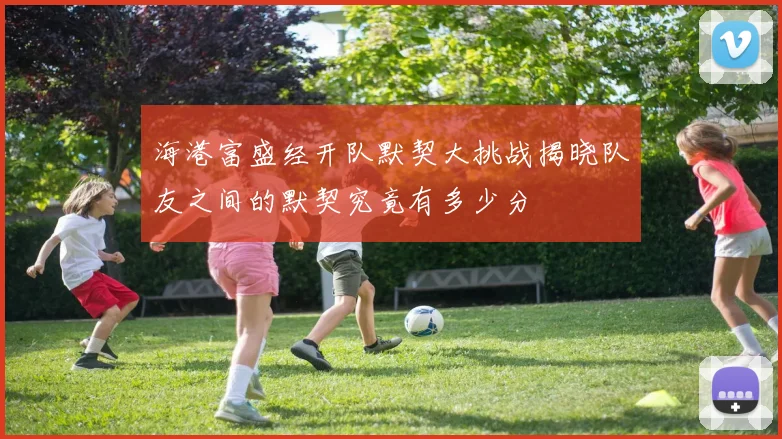 海港富盛经开队默契大挑战揭晓队友之间的默契究竟有多少分