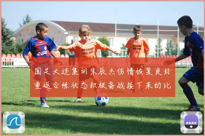 国足大连集训朱辰杰伤情恢复良好重返合练状态积极备战接下来的比赛