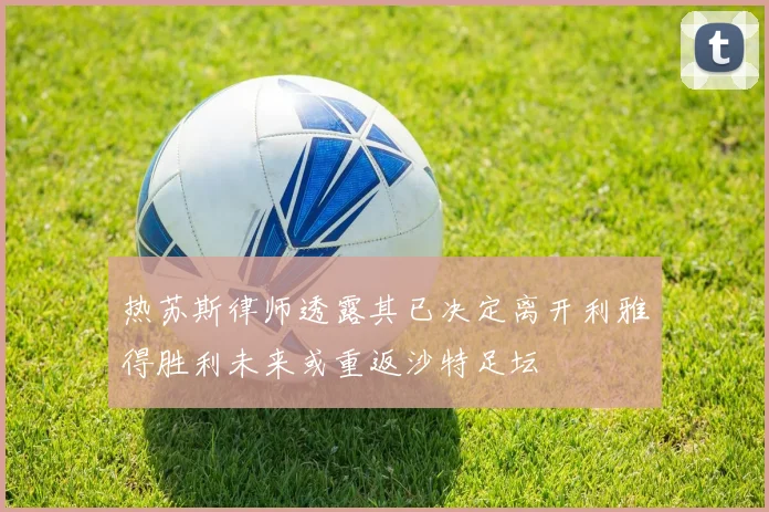 热苏斯律师透露其已决定离开利雅得胜利未来或重返沙特足坛